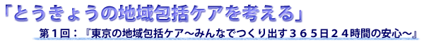 『東京の地域包括ケア～みんなでつくり出す３６５日２４時間の安心～』