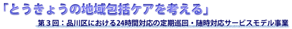 「とうきょうの地域包括ケアを考える」第３回：品川区における２４時間対応の定期巡回・随時対応サービスモデル事業