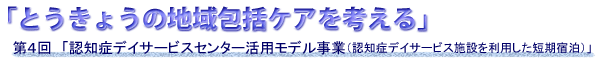 第４回　「認知症デイサービスセンター活用モデル事業（認知症デイサービス施設を利用した短期宿泊）」