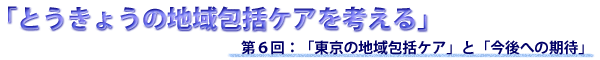 第６回 「東京の地域包括ケア」と「今後への期待」