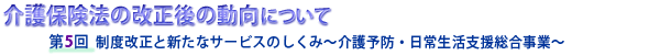 介護保険法の改正後の動向について　第５回 制度改正と新たなサービスのしくみ～介護予防・日常生活支援総合事業～