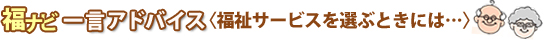 福ナビ一言アドバイス　＜福祉サービスを選ぶときには…＞ 